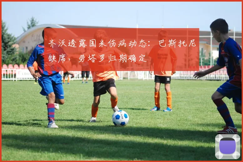 齐沃透露国米伤病动态：巴斯托尼缺席，劳塔罗归期确定