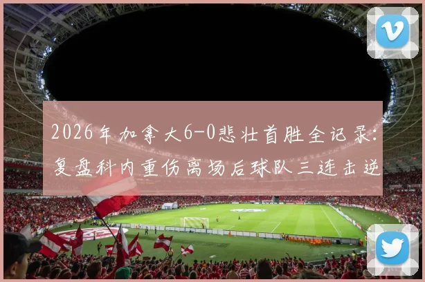2026年加拿大6-0悲壮首胜全记录：复盘科内重伤离场后球队三连击逆转，解析胜利背后的坚韧与代价