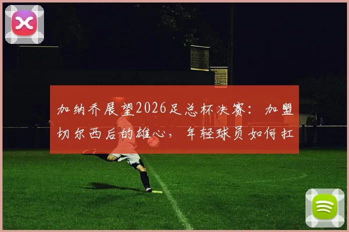 加纳乔展望2026足总杯决赛：加盟切尔西后的雄心，年轻球员如何扛起夺冠重任与阵容适配性探讨