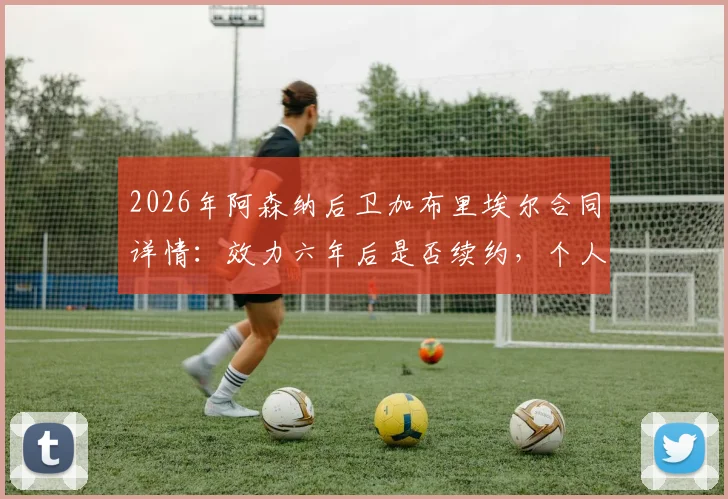 2026年阿森纳后卫加布里埃尔合同详情：效力六年后是否续约，个人职业目标与球队未来展望解析