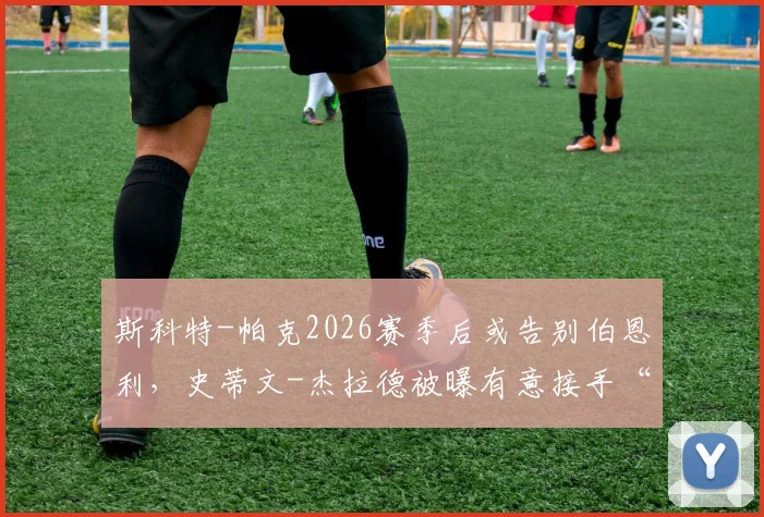 斯科特-帕克2026赛季后或告别伯恩利，史蒂文-杰拉德被曝有意接手“红酒军团”帅位