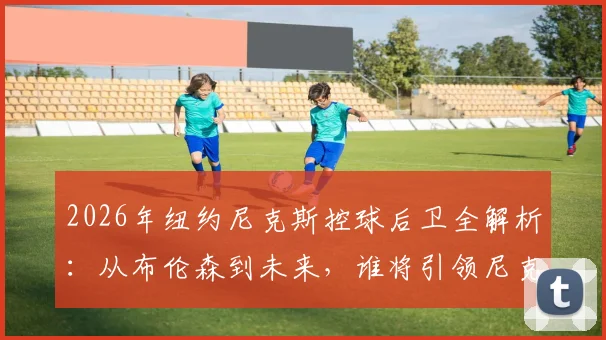 2026年纽约尼克斯控球后卫全解析:从布伦森到未来,谁将引领尼克斯后场?