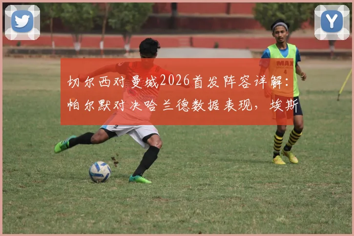 切尔西对曼城2026首发阵容详解：帕尔默对决哈兰德数据表现，埃斯特旺与B席关键作用分析