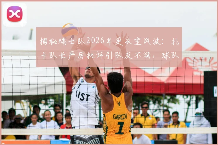 揭秘瑞士队2026年更衣室风波:扎卡队长严厉批评引队友不满,球队团结面临考验