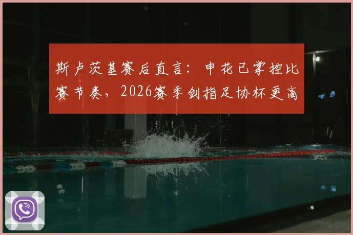 斯卢茨基赛后直言：申花已掌控比赛节奏，2026赛季剑指足协杯更高目标