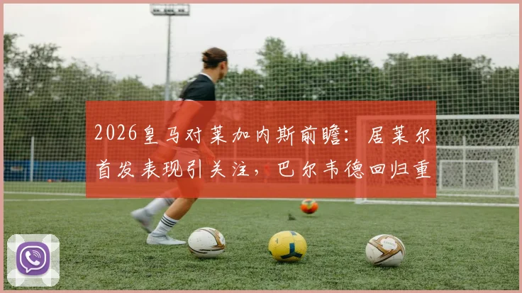 2026皇马对莱加内斯前瞻：居莱尔首发表现引关注，巴尔韦德回归重塑中场，新援阿诺德位置解析