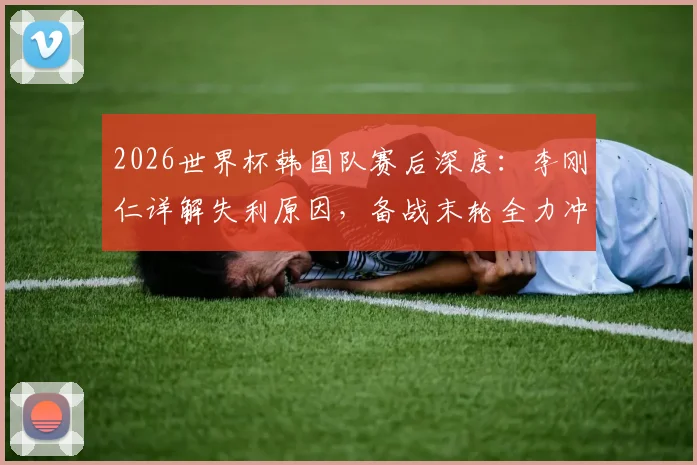 2026世界杯韩国队赛后深度:李刚仁详解失利原因,备战末轮全力冲刺