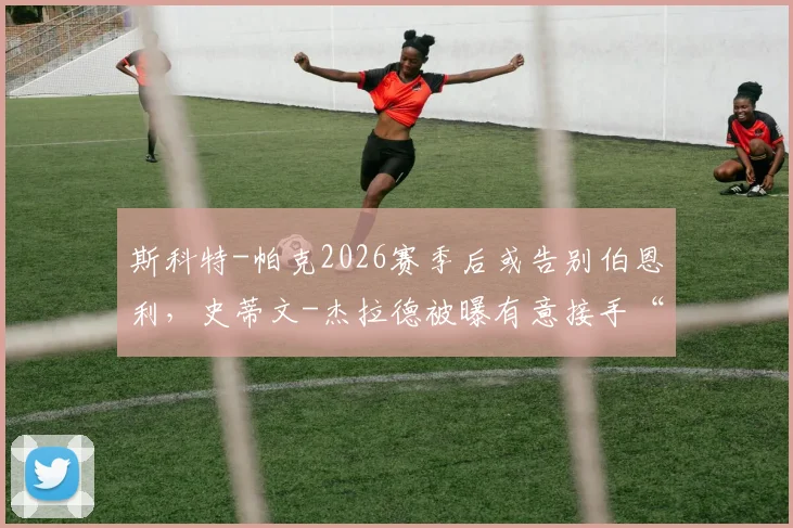 斯科特-帕克2026赛季后或告别伯恩利,史蒂文-杰拉德被曝有意接手“红酒军团”帅位