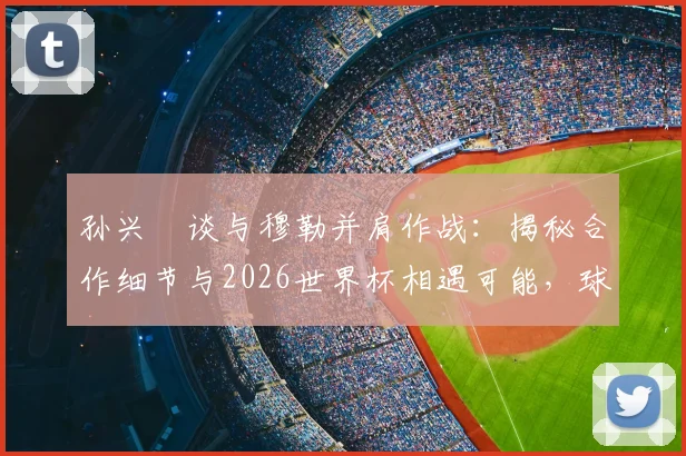 孙兴慜谈与穆勒并肩作战：揭秘合作细节与2026世界杯相遇可能，球迷必看！