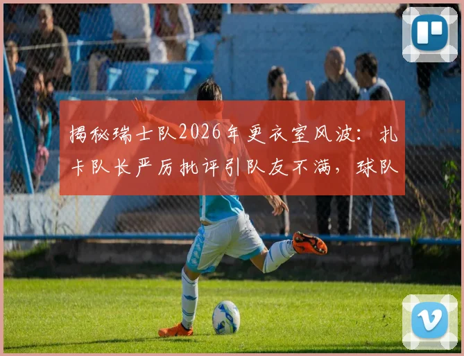 揭秘瑞士队2026年更衣室风波：扎卡队长严厉批评引队友不满，球队团结面临考验