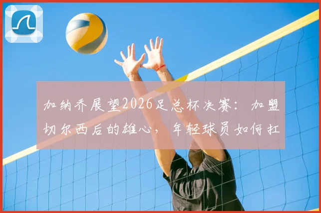 加纳乔展望2026足总杯决赛:加盟切尔西后的雄心,年轻球员如何扛起夺冠重任与阵容适配性探讨