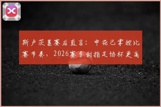 斯卢茨基赛后直言：申花已掌控比赛节奏，2026赛季剑指足协杯更高目标