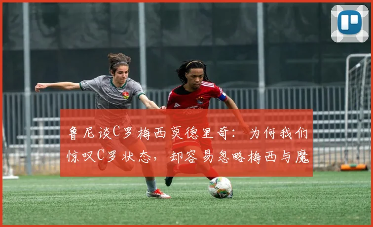 鲁尼谈C罗梅西莫德里奇：为何我们惊叹C罗状态，却容易忽略梅西与魔笛的2026年？