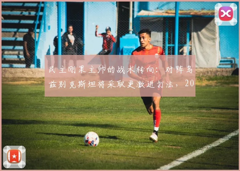 民主刚果主帅的战术转向：对阵乌兹别克斯坦将采取更激进打法，2026新征程的关键一战