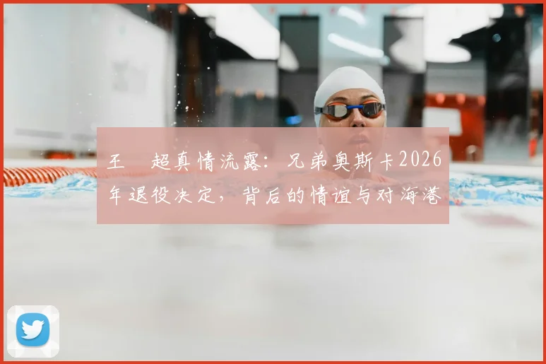 王燊超真情流露：兄弟奥斯卡2026年退役决定，背后的情谊与对海港的影响