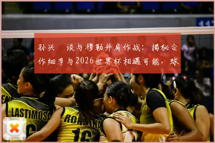 孙兴慜谈与穆勒并肩作战：揭秘合作细节与2026世界杯相遇可能，球迷必看！