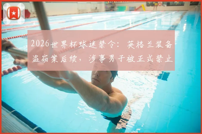 2026世界杯球迷禁令:英格兰装备盗窃案后续,涉事男子被正式禁止观赛及处罚措施分析