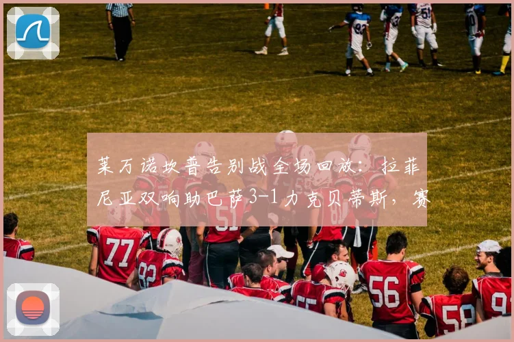 莱万诺坎普告别战全场回放：拉菲尼亚双响助巴萨3-1力克贝蒂斯，赛后球员评分与感人瞬间全解析