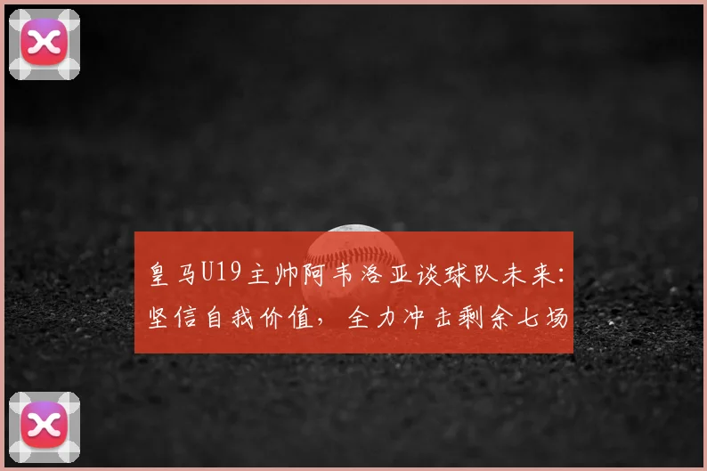 皇马U19主帅阿韦洛亚谈球队未来：坚信自我价值，全力冲击剩余七场2026赛季胜利