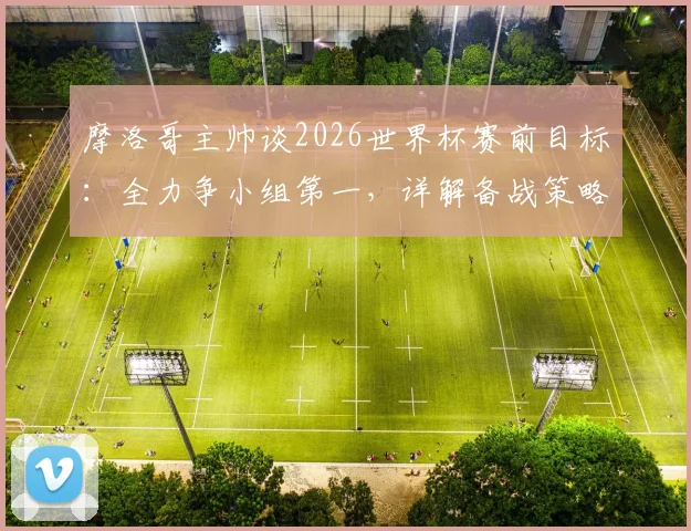 摩洛哥主帅谈2026世界杯赛前目标:全力争小组第一,详解备战策略与出线形势