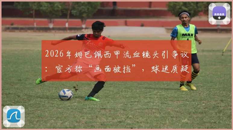 2026年姆巴佩西甲流血镜头引争议:官方称“画面被挡”,球迷质疑转播方处理方式是否合理