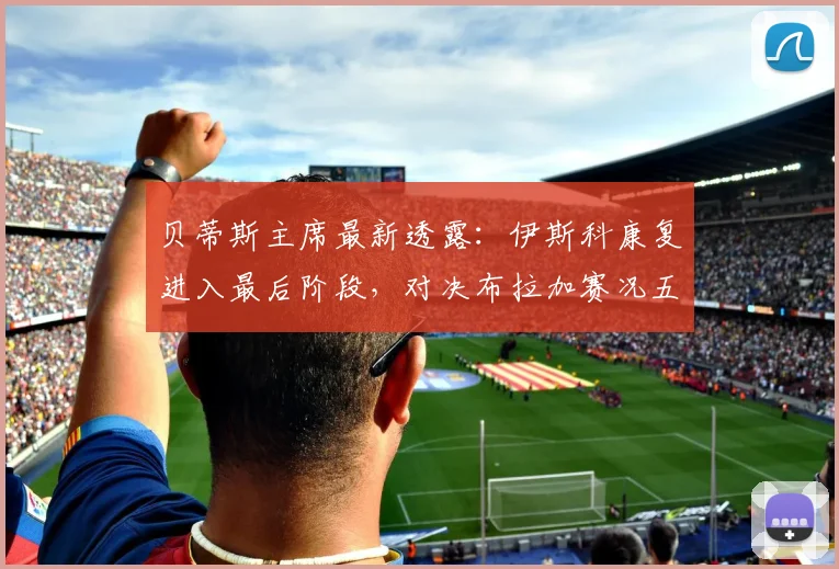 贝蒂斯主席最新透露：伊斯科康复进入最后阶段，对决布拉加赛况五五开，附2026赛季球员伤情与对手实力解析