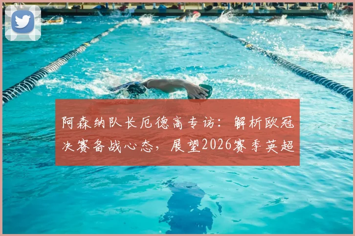 阿森纳队长厄德高专访：解析欧冠决赛备战心态，展望2026赛季英超卫冕关键与球队领导力作用