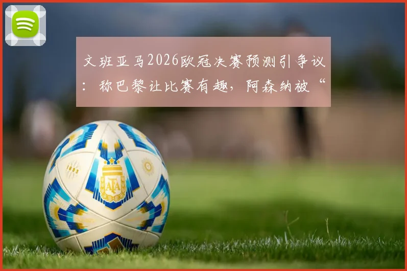 文班亚马2026欧冠决赛预测引争议：称巴黎让比赛有趣，阿森纳被“拉踩”言论全解析