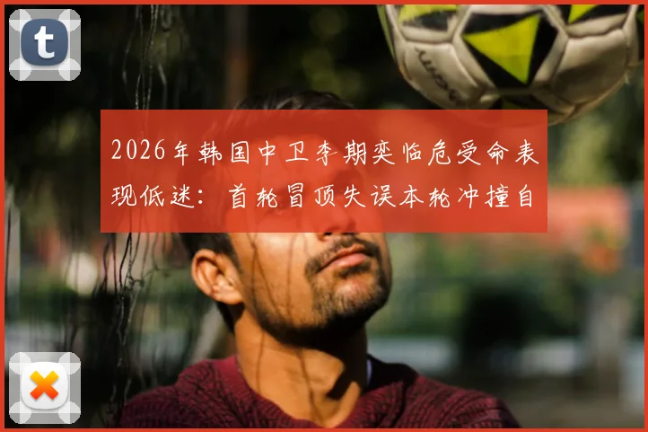 2026年韩国中卫李期奕临危受命表现低迷：首轮冒顶失误本轮冲撞自家门将，防线危机如何化解？