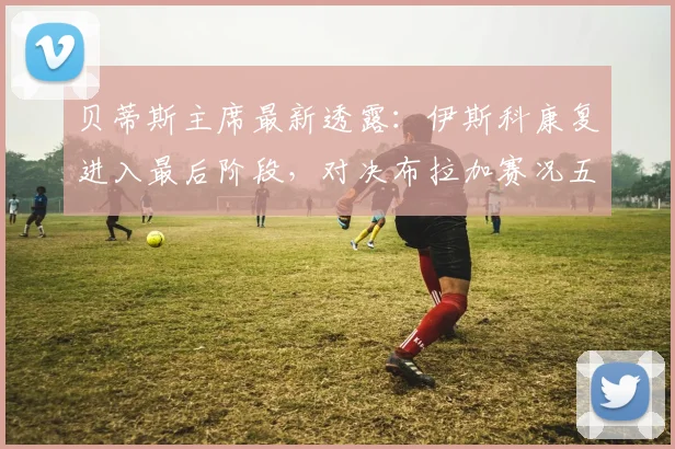 贝蒂斯主席最新透露：伊斯科康复进入最后阶段，对决布拉加赛况五五开，附2026赛季球员伤情与对手实力解析