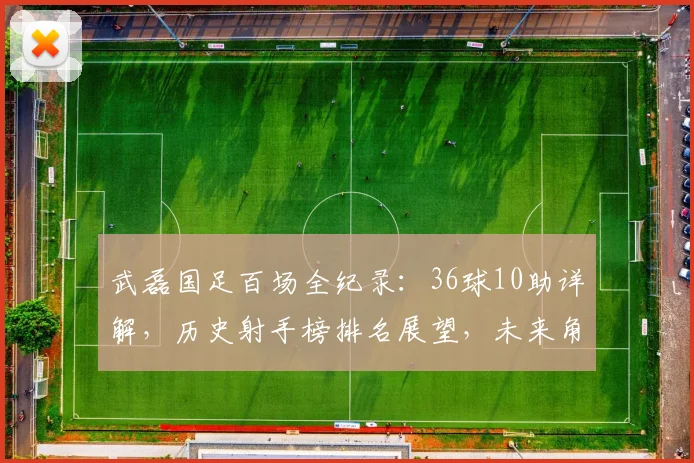 武磊国足百场全纪录：36球10助详解，历史射手榜排名展望，未来角色分析