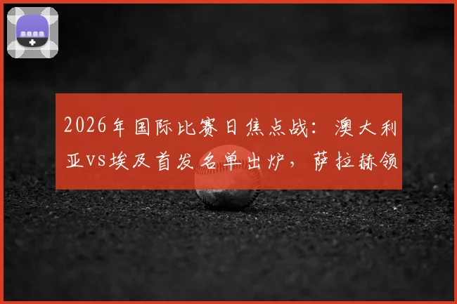 2026年国际比赛日焦点战：澳大利亚vs埃及首发名单出炉，萨拉赫领衔埃及队