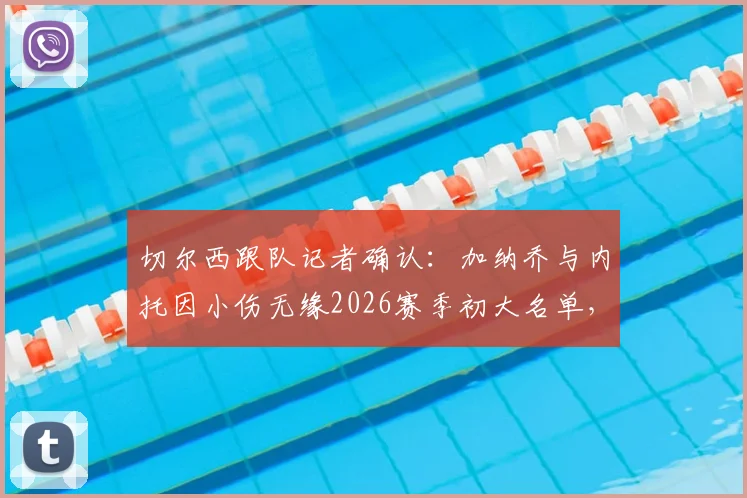 切尔西跟队记者确认:加纳乔与内托因小伤无缘2026赛季初大名单,球队阵容深度面临考验