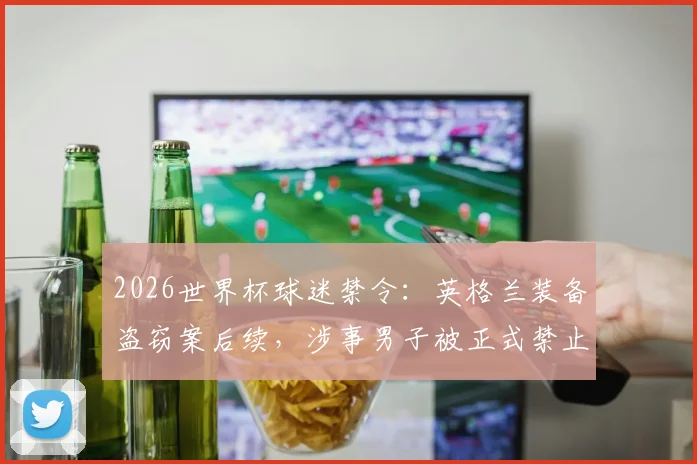 2026世界杯球迷禁令：英格兰装备盗窃案后续，涉事男子被正式禁止观赛及处罚措施分析