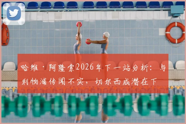 哈维·阿隆索2026年下一站分析：与利物浦传闻不实，切尔西成潜在下家，罗马诺透露选帅内幕