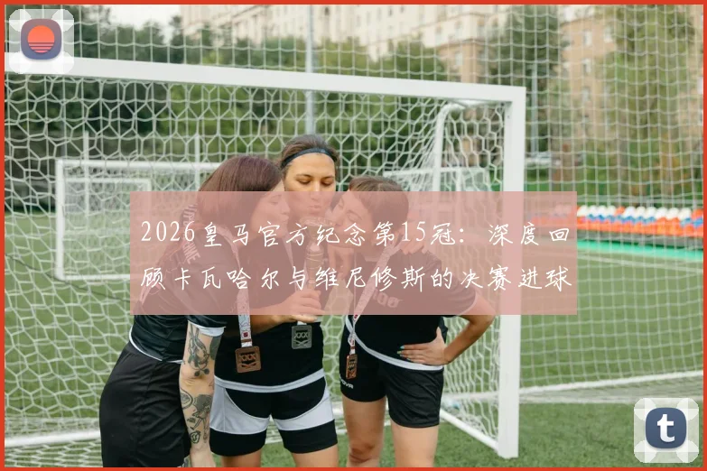 2026皇马官方纪念第15冠:深度回顾卡瓦哈尔与维尼修斯的决赛进球,附夺冠两周年纪念视频集锦