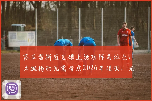 苏亚雷斯直言想上场助阵乌拉圭，力挺梅西无需考虑2026年退役，老将心声引热议
