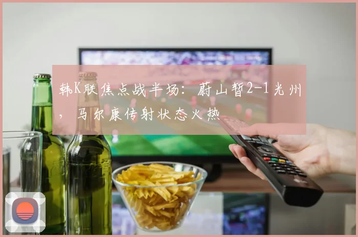 韩K联焦点战半场：蔚山暂2-1光州，马尔康传射状态火热