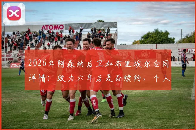 2026年阿森纳后卫加布里埃尔合同详情：效力六年后是否续约，个人职业目标与球队未来展望解析