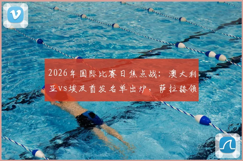 2026年国际比赛日焦点战：澳大利亚vs埃及首发名单出炉，萨拉赫领衔埃及队