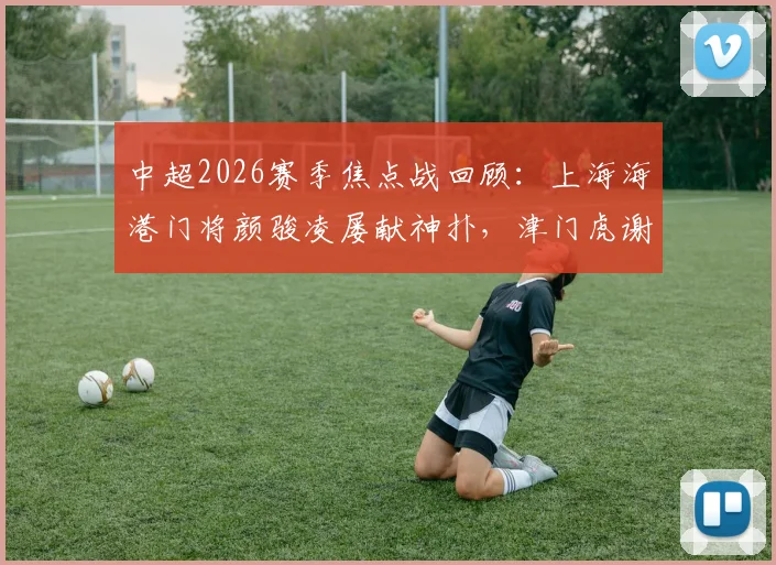 中超2026赛季焦点战回顾：上海海港门将颜骏凌屡献神扑，津门虎谢蒂内失点憾平