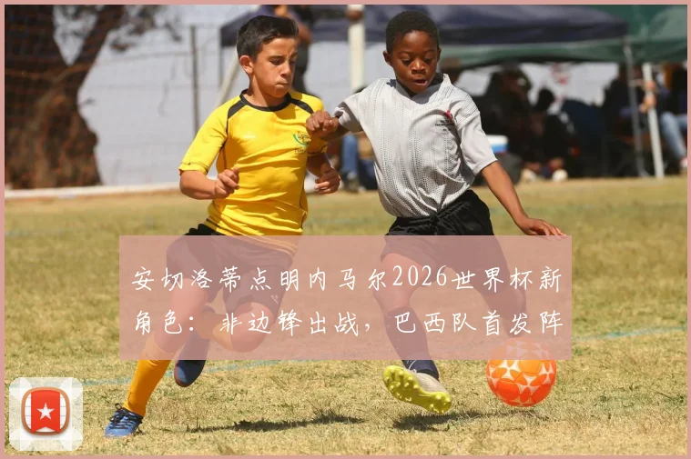 安切洛蒂点明内马尔2026世界杯新角色：非边锋出战，巴西队首发阵容尚存悬念