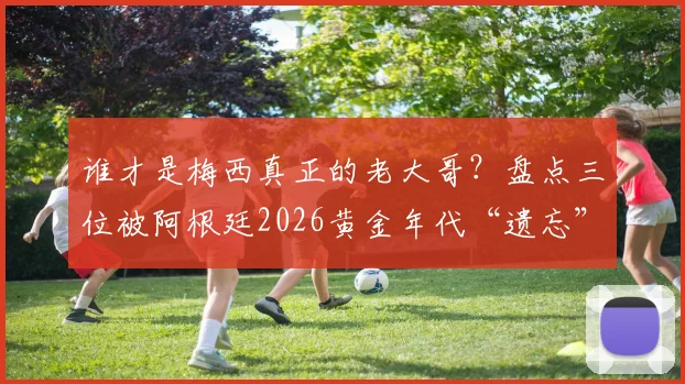 谁才是梅西真正的老大哥?盘点三位被阿根廷2026黄金年代“遗忘”的天才前锋