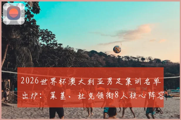 2026世界杯澳大利亚男足集训名单出炉：莱基、杜克领衔8人核心阵容，备战动态及球员分析全览
