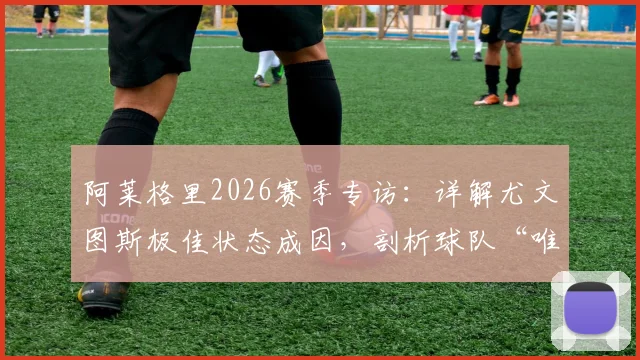 阿莱格里2026赛季专访：详解尤文图斯极佳状态成因，剖析球队“唯一目标就是赢球”的战术与心态准备