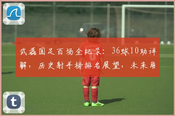 武磊国足百场全纪录:36球10助详解,历史射手榜排名展望,未来角色分析
