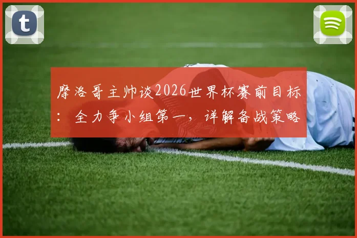 摩洛哥主帅谈2026世界杯赛前目标:全力争小组第一,详解备战策略与出线形势