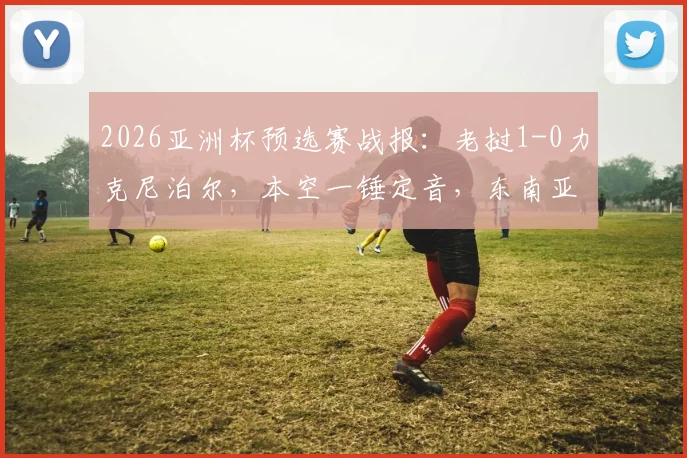 2026亚洲杯预选赛战报:老挝1-0力克尼泊尔,本空一锤定音,东南亚足球格局再添变数