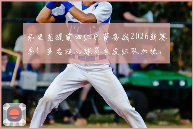 弗里克提前回归巴萨备战2026新赛季！多名核心球员自发归队加练，透露何种信号？