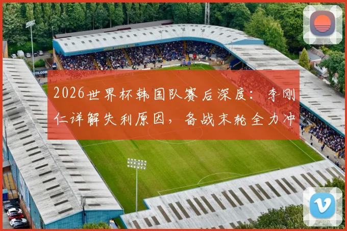 2026世界杯韩国队赛后深度：李刚仁详解失利原因，备战末轮全力冲刺